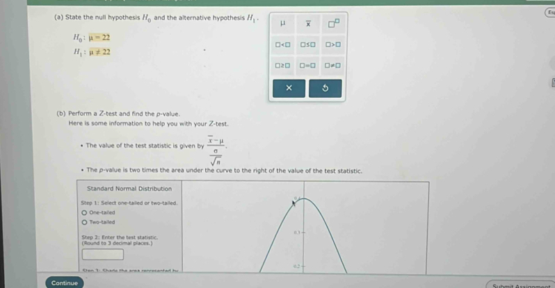 H_0
(a) State the null hypothesis and the alternative hypothesis H_1. μ
H_0:mu =22
□ ≤ □ □ >□
H_1:mu != 22
□ =□ □ != □
×
(b) Perform a Z -test and find the p -value.
Here is some information to help you with your Z -test.
The value of the test statistic is given by frac overline x-mu  sigma /sqrt(n) . 
The p -value is two times the area under the curve to the right of the value of the test statistic.
Standard Normal Distribution
Step 1 : Select one-tailed or two-tailed.
One-tailed
Two-tailed
0.3
(Round to 3 decimal places.) Step 2: Enter the test statistic.
Cten 1: Chade the ares renrecented h 0.2
Continue