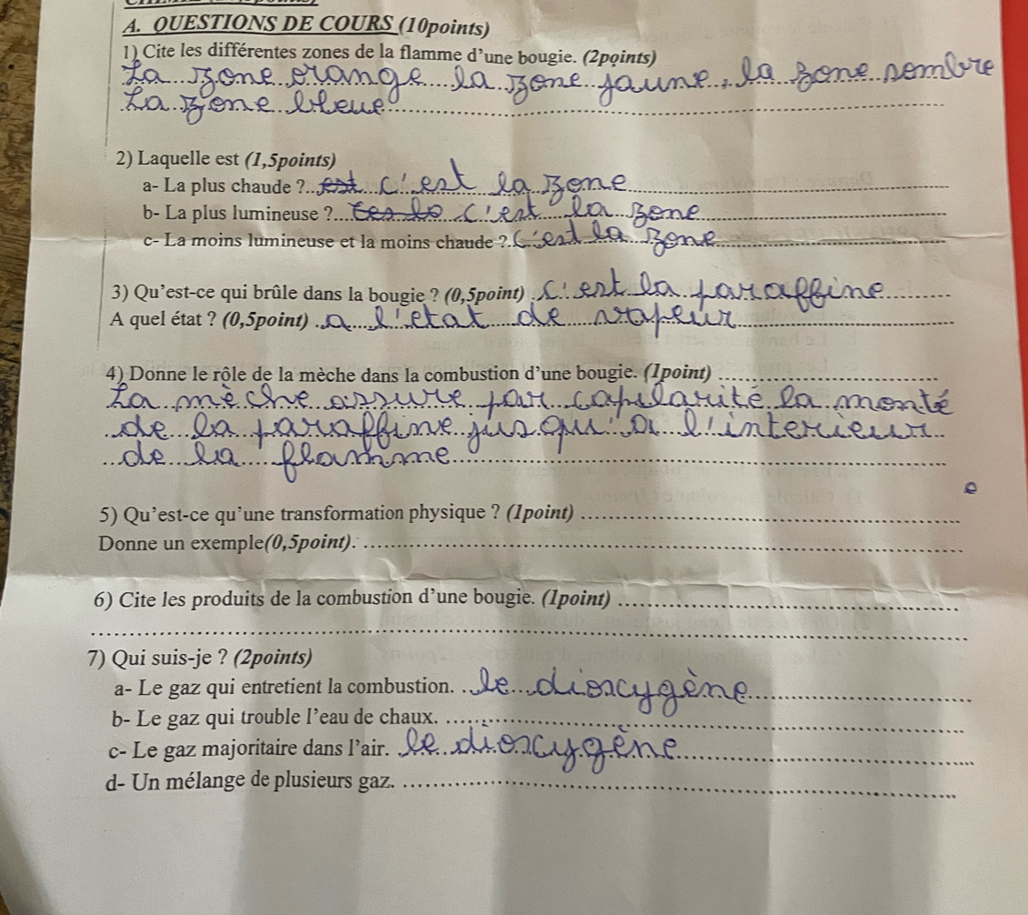 QUESTIONS DE COURS (10points) 
_ 
1) Cite les différentes zones de la flamme d’une bougie. (2pqints) 
_ 
2) Laquelle est (1,5points) 
a- La plus chaude ?.._ 
b- La plus lumineuse ?_ 
c- La moins lumineuse et la moins chaude ?._ 
_ 
3) Qu’est-ce qui brûle dans la bougie ? (0,5point)_ 
A quel état ? (0,5point)_ 
4) Donne le rôle de la mèche dans la combustion d'une bougie. (1point)_ 
_ 
_ 
_ 
5) Qu’est-ce qu’une transformation physique ? (1point)_ 
Donne un exemple(0,5point)._ 
_ 
_ 
6) Cite les produits de la combustion d’une bougie. (1point)_ 
_ 
_ 
7) Qui suis-je ? (2points) 
a- Le gaz qui entretient la combustion._ 
b- Le gaz qui trouble l’eau de chaux._ 
c- Le gaz majoritaire dans l’air._ 
d- Un mélange de plusieurs gaz._