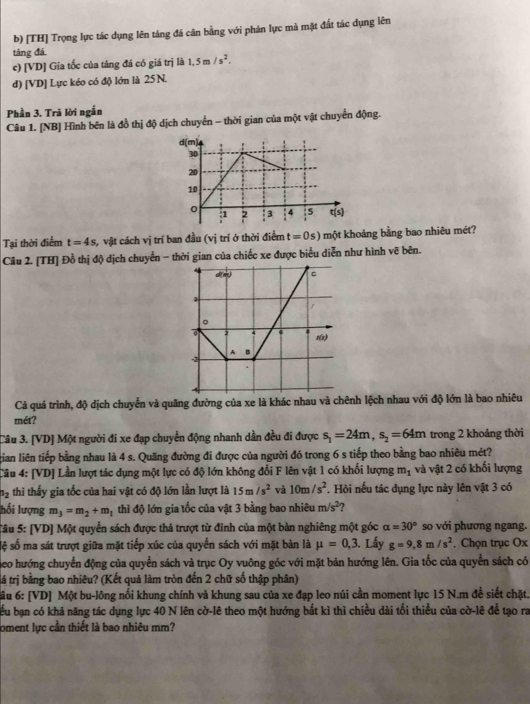 [TH] Trọng lực tác dụng lên tảng đá cân bằng với phản lực mà mặt đất tác dụng lên
tảng đá.
c) [VD] Gia tốc của tảng đá có giá trị là 1,5m/s^2.
d) [VD] Lực kéo có độ lớn là 25N.
Phần 3. Trã lời ngắn
Câu 1. [NB] Hình bên là đồ thị độ dịch chuyển - thời gian của một vật chuyển động.
Tại thời điểm t=4s , vật cách vị trí ban đầu (vị trí ở thời điểm t=0s) một khoảng bằng bao nhiêu mét?
Câu 2. [TH] Đồ thị độ dịch chuyển - thời gian của chiếc xe được biểu diễn như hình vẽ bên.
Cả quá trình, độ dịch chuyển và quãng đường của xe là khác nhau và chênh lệch nhau với độ lớn là bao nhiêu
mét?
Câu 3. [VD] Một người đi xe đạp chuyển động nhanh dần đều đi được s_1=24m,s_2=64m trong 2 khoảng thời
gian liên tiếp bằng nhau là 4 s. Quãng đường đi được của người đó trong 6 s tiếp theo bằng bao nhiêu mét?
Câu 4: [VD] Lần lượt tác dụng một lực có độ lớn không đổi F lên vật 1 có khối lượng m_1 và vật 2 có khối lượng
1_2 thì thấy gia tốc của hai vật có độ lớn lần lượt là 15m/s^2 và 10m/s^2. Hỏi nếu tác dụng lực này lên vật 3 có
hối lượng m_3=m_2+m_1 thì độ lớn gia tốc của vật 3 bằng bao nhiêu m/s^2
Câu 5: [VD] Một quyển sách được thả trượt từ đỉnh của một bàn nghiêng một góc alpha =30° so với phương ngang.
lệ số ma sát trượt giữa mặt tiếp xúc của quyển sách với mặt bàn là mu =0,3. Lấy g=9,8m/s^2. Chọn trục Ox
neo hướng chuyển động của quyển sách và trục Oy vuông góc với mặt bản hướng lên. Gia tốc của quyển sách có
tá trị bằng bao nhiêu? (Kết quả làm tròn đến 2 chữ số thập phân)
ầu 6: [VD] Một bu-lông nổi khung chính và khung sau của xe đạp leo núi cần moment lực 15 N.m đề siết chặt.
ểu bạn có khả năng tác dụng lực 40 N lên cờ-lê theo một hướng bắt kì thì chiều dài tối thiểu của cờ-lê để tạo ra
oment lực cần thiết là bao nhiêu mm?