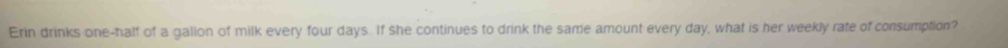 Erin drinks one-half of a galion of milk every four days. If she continues to drink the same amount every day, what is her weekly rate of consumption?