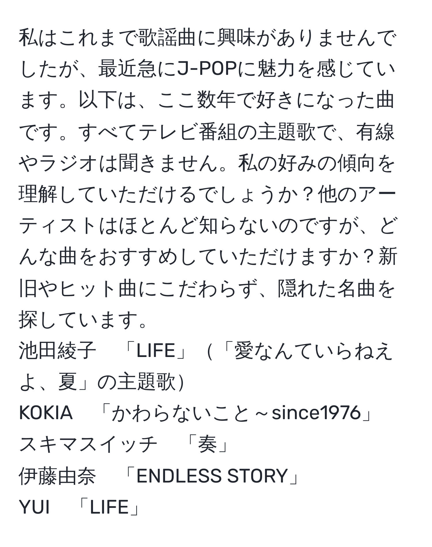 私はこれまで歌謡曲に興味がありませんでしたが、最近急にJ-POPに魅力を感じています。以下は、ここ数年で好きになった曲です。すべてテレビ番組の主題歌で、有線やラジオは聞きません。私の好みの傾向を理解していただけるでしょうか？他のアーティストはほとんど知らないのですが、どんな曲をおすすめしていただけますか？新旧やヒット曲にこだわらず、隠れた名曲を探しています。  
池田綾子　「LIFE」「愛なんていらねえよ、夏」の主題歌  
KOKIA　「かわらないこと～since1976」  
スキマスイッチ　「奏」  
伊藤由奈　「ENDLESS STORY」  
YUI　「LIFE」