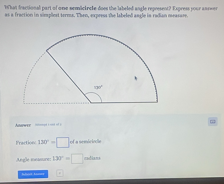 What fractional part of one semicircle does the labeled angle represent? Express your answer
as a fraction in simplest terms. Then, express the labeled angle in radian measure.
Answer Attempt 1 out of 2
Fraction: 130°=□ of a semicircle
Angle measure: 130°=□ radians
Submit Answer π