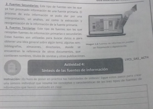 Fuentes Secundarias: Este tipo de fuentes son las que 
ya han procesado información de una fuente primaría. El 
proceso de esta información se pudo dar por una 
interpretación, un análisis, así como la extracción y 
reorganización de la información de la fuente primaría. 
3. Fuentes Terciarias: Este tipo de fuentes son las que 
recopilan fuentes de información primarias o secundarias. 
Estas fuentes son utilizadas para buscar datos o para 
obtener una idea general sobre algún tema, algunas son; 
Imagen 1.6 Fuentes de información punden 
bibliografias, almacenes, directorios, donde se ser fisicamente o digitalmente. 
encuentran la referencia de otros documentos, que 
contienen nombres, títulos de revistas y otras publicaciones. 
LYC1_SA1_ACT4 
Actividad 4: 
Sintesis de las fuentes de información 
Instrucción: ¡Es hora de poner en práctica tus habilidades de síntesis! Sigue estos pasos para crear 
una síntesis individual que resuma los conceptos y características de los três tipos de fuentes de 
información que hemos analizado en clase: 
_ 
_ 
_