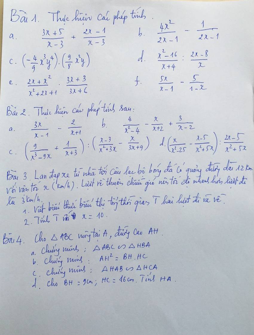 Bái A. These Ruow cat phop tind.
a.  (3x+5)/x-3 + (2x-1)/x-3 
b.  4x^2/2x-1 - 1/2x-1 
d.
C. (- 4/9 x^3y^4)· ( 9/8 x^2y)  (x^2-16)/x+4 : (2x-8)/x 
f.
e.  (2x+x^2)/x^2+2x+1 ·  (3x+3)/3x+6   5x/x-1 - 5/1-x 
Bá 2. Thit Micn cao phap tins Bau:
a.  3x/x-1 - 2/x+1  b  4/x^2-4 - x/x+2 + 3/x-2 
C. ( 9/x^3-9x + 1/x+3 ):( (x-3)/x^2+3x - x/3x+9 ) d. ( x/x^2-25 - (x-5)/x^2+5x ): (2x-5)/x^2+5x 
Ba 3. Lan dapxe tīhā toh cāi lac bò bog dā ú qualy dǎng dài nzn
vb vàn to x (knll). Laàt rì thuàs chu giuo wǎ t do whans h Ràor do
Rū 3kn/h
1. vif biai thais biai thi tn thi giān T hai lut di cā vè
2. Til T Vi x=10.
Bi4. Cho △ ABC wng taiA, doing Cao Art
a. Cluiy mins; △ ABC∽ △ HBA
6. cluing mins : AH^2=BH· HC
C. cluiny mins; △ HAB∽ △ HCA
d. clu BH=9cm;HC=16cm Tins HA.