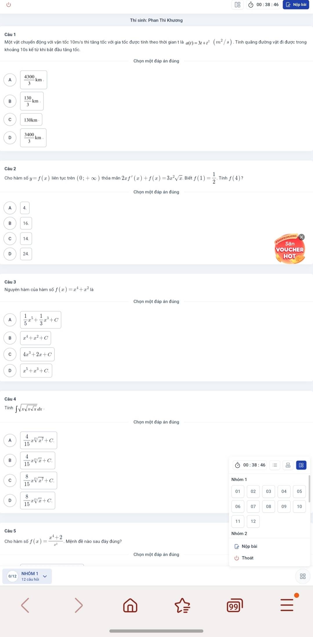 Nộp bài
Thí sinh: Phan Thì Khương
Một vật chuyển động với vận tốc 10m/s thì tăng tốc với gia tốc được tính theo thời gian t là taa(t)=3t+t^2(m^2/s). Tính quãng đường vật đi được trong
khoảng 10s kế từ khi bắt đầu tăng tốc.
 4300/3 km
 130/3 km.
130km
 3400/3 km
Câu 2
Cho hàm số y=f(x) liên tục trên (0;+∈fty ) thỏa mãn 2x f'(x)+f(x)=3x^2sqrt(x) Biết f(1)= 1/2 . Tính f(4)?
Chọn một đáp án đúng
A 4.
16.
C 14.
VOUCHER
24.
HOT
Câu 3
Nguyên hàm của hàm số f(x)=x^4+x^2 là
Chọn một đáp án đúng
 1/5 x^5+ 1/3 x^3+C
x^4+x^2+C
C 4x^3+2x+C
x^5+x^3+C
Câu 4
Tính ∈t sqrt(xsqrt xsqrt x)dx
Chọn một đáp án đúng
A  4/15 xsqrt[15](x^7)+C.
B  4/15 xsqrt[15](x)+C. 00 : 38 : 46
C  8/15 xsqrt[15](x^7)+C.
01 02 03 04 05
D  8/15 xsqrt[15](x)+C.
06 07 09 10
77 12
Câu 5
Nhóm 2
Cho hàm số f(x)= (x^4+2)/x^2  Mệnh đề nào sau đây đúng?
D Nộp bài
Chọn một đáp án đúng
Thoát
12 câu hỏi 88