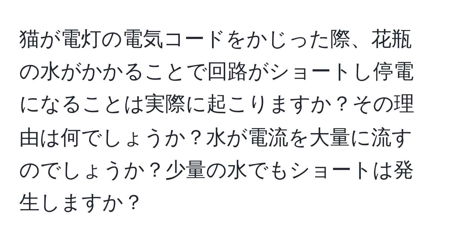 猫が電灯の電気コードをかじった際、花瓶の水がかかることで回路がショートし停電になることは実際に起こりますか？その理由は何でしょうか？水が電流を大量に流すのでしょうか？少量の水でもショートは発生しますか？