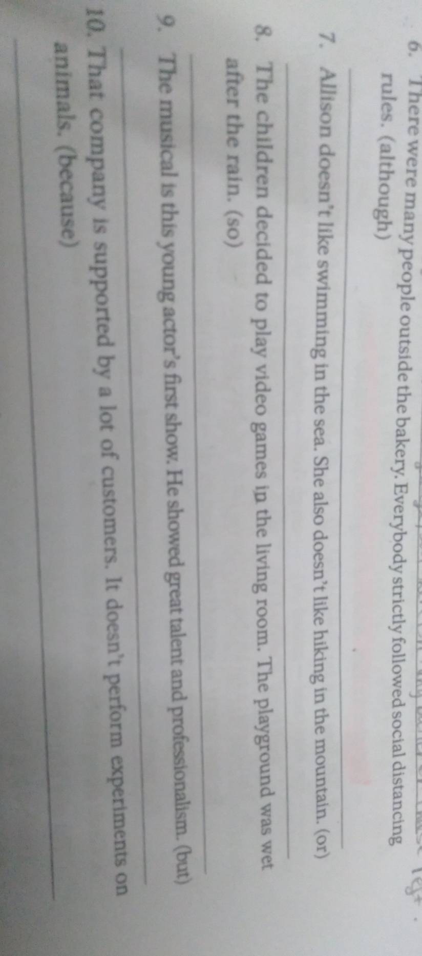 There were many people outside the bakery. Everybody strictly followed social distancing 
rules. (although) 
_ 
7. Allison doesn’t like swimming in the sea. She also doesn’t like hiking in the mountain. (or) 
_ 
8. The children decided to play video games in the living room. The playground was wet 
after the rain. (so) 
_ 
_ 
9. The musical is this young actor’s first show. He showed great talent and professionalism. (but) 
10. That company is supported by a lot of customers. It doesn’t perform experiments on 
_ 
animals. (because)