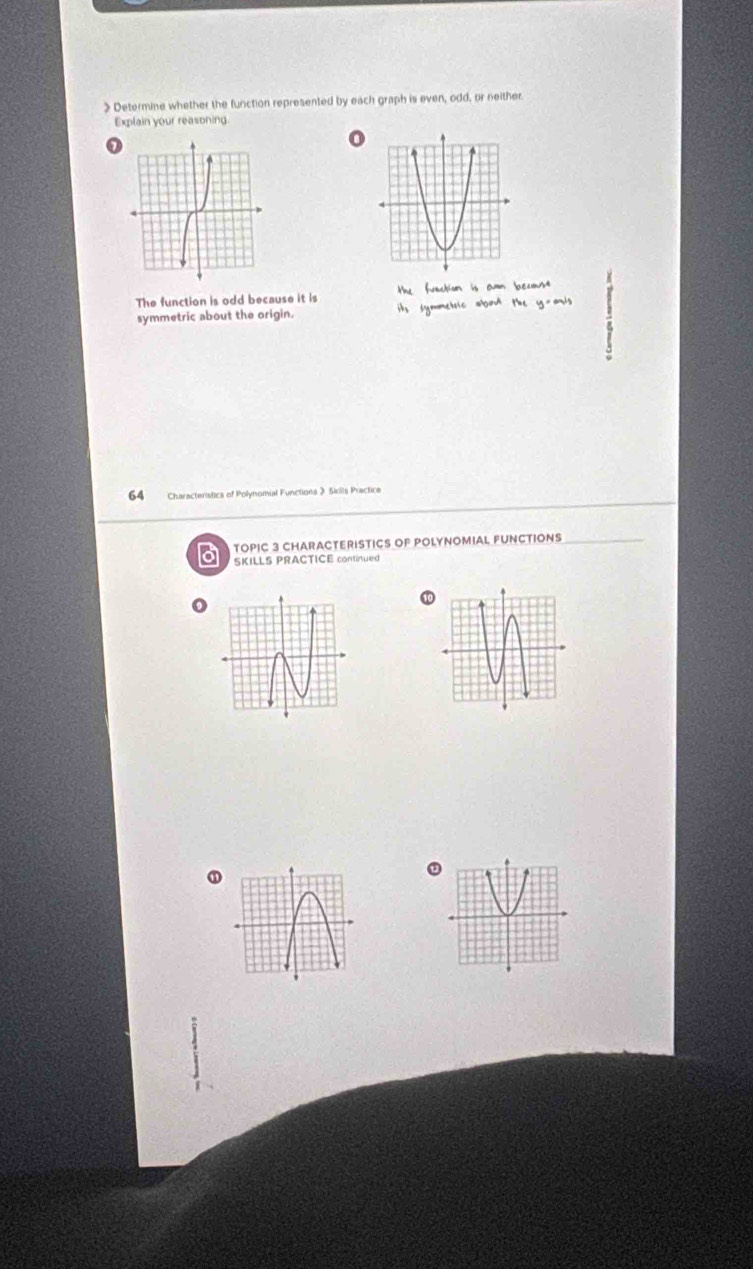 > Determine whether the function represented by each graph is even, odd, or neither
Explain your reasoning.
o
The function is odd because it is the faction is amn becusa
symmetric about the origin. its symmetic abot the y-ar's
64 Characteristics of Polynomial Functions 》 Skils Practice
TOPIC 3 CHARACTERISTICS OF POLYNOMIAL FUNCTIONS
SKILLS PRACTICE continued