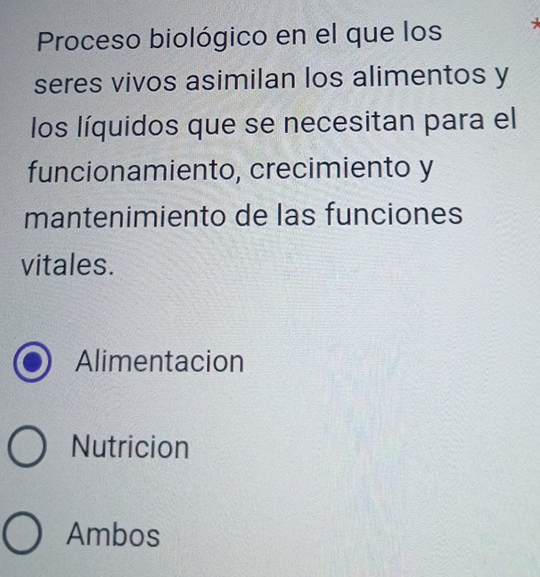 Proceso biológico en el que los *
seres vivos asimilan los alimentos y
los líquidos que se necesitan para el
funcionamiento, crecimiento y
mantenimiento de las funciones
vitales.
Alimentacion
Nutricion
Ambos