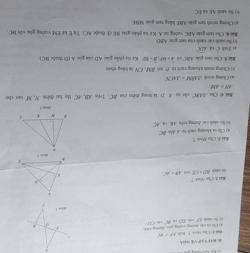 Kẻ AH Vương gốc 
b. bài tập Về nhà 
Bài 1. Cho Hình 3. Biết EF//BC. 
a) Chỉ ra các đường vuông góc, đường xiên. 
b) So sảnh EF với EO và BC với CO. 
Bài 2. Cho Hình 7. 
So sánh BD+CE với AB+AC. 
Bài 3: Cho Hình 5. 
a) Chi ra khoảng cách từ A đến BC. 
b) So sánh các đường xiên AK và AC. 
Hình 5 
Bài 4: Cho △ ABC cân tại A. D là trung điểm của BC. Trên AB, AC lấy hai điểm N, M sao cho
AN=AM. 
a) Chứng minh △ ABM=△ ACN. 
b) Chứng minh khoảng cách từ D tới BM, CN là bằng nhau. 
Bài 5. Cho tam giác ABC có widehat A=60°; widehat B=80°. Kẻ tia phân giác AD của góc A (D thuộc BC). 
a) Tính hat C và widehat ADC
b) So sánh các cạnh của tam giác ABD. 
Bài 6. Cho tam giác ABC vuông tại A. Kẻ tia phân giác BE (E thuộc AC). Từ E kẻ EM vuông góc với BC. 
a) Chứng minh tam giác ABE bằng tam giác MBE. 
b) So sánh AE và EC.