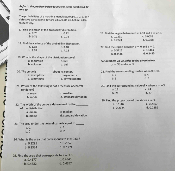 Refer to the problem below to answer items numbered 17
and 18.
The probabilities of a machine manufacturing 0, 1, 2, 3, or 4
defective parts in one day are 0.60, 0.20, 0.13, 0.02, 0.05,
respectively.
17. Find the mean of the probability distribution.
a. 0.70 c. 0.72 26. Find the region between z=1.63 and z=2.15.
b. 0.71 d. 0.73 a. 0.2291 c. 0.0035
b. 0.2324 d. 0.0358
18. Find the variance of the probability distribution.
Gra a. 1.18 c. 3.18 27. Find the region between z=0 and z=1.
b. 2.18 d. 4.18 a. 0.3413 c. 0.3461
b. 0.3438
19. What is the shape of the distribution curve? d. 0.3485
a. mountain c. hills For numbers 28-29, refer to the given below.
b. volcano d. bell mu =33 and sigma =3
_
20. The curve is about its center. 28. Find the corresponding z-value when X is 39.
a. asymptotic c. asymmetric a. 2 C. 4 d. 5
b. symmetric d. asymptomatic b. 3
21. Which of the following is not a measure of central 29. Find the corresponding value of X when z=-3.
tendency? a. 18 c. 24
a. mean c. median b. 21 d. 27
b. mode d. standard deviation
30. Find the proportion of the above z=1.
22. The width of the curve is determined by the _a. 0.1587 c. 0.2357
of the distribution. b. 0.2324 d. 0.2389
a. mean c. median
b. mode d. standard deviation
23. The area under the normal curve is equal to_
a.-1 c. 1
b. 0 d. 2
24. What is the area that corresponds to z=0.61 ?
a. 0.2291 c. 0.2357
b. 0.2324 d. 0.2389
25. Find the area that corresponds to z=1.5.
a. 0.4177 c. 0.4345
b. 0.4332 d. 0.4357