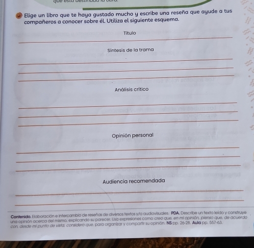 Elige un libro que te haya gustado mucho y escribe una reseña que ayude a tus 
compañeros a conocer sobre él. Utiliza el siguiente esquema. 
Título 
_ 
_ 
Sintesis de la trama 
_ 
_ 
_ 
Análisis crítico 
_ 
_ 
_ 
Opinión personal 
_ 
_ 
_ 
Audiencia recomendada 
_ 
_ 
_ 
_ 
Contenido. Elaboración e intercambio de reseñas de diversos textos y/o audiovisuales. PDA. Describe un texto leído y construye 
una opinión acerca del mismo, explicando su parecer. Usa expresiones como creo que, en mi opinión, pienso que, de acuerdo 
con, desde mi punto de vista, considero que, para organizar y compartir su opinión. INS pp. 26-28. Aula pp. 557-63.