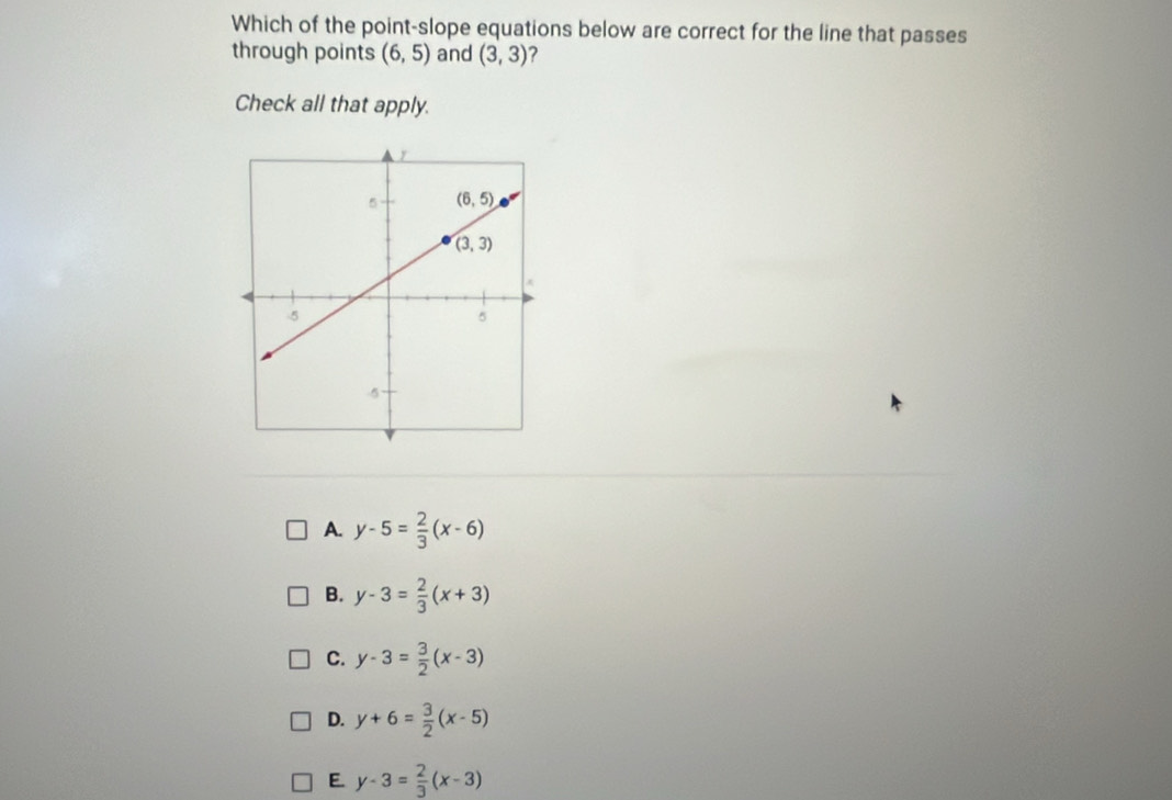 Which of the point-slope equations below are correct for the line that passes
through points (6,5) and (3,3) ?
Check all that apply.
A. y-5= 2/3 (x-6)
B. y-3= 2/3 (x+3)
C. y-3= 3/2 (x-3)
D. y+6= 3/2 (x-5)
E. y-3= 2/3 (x-3)