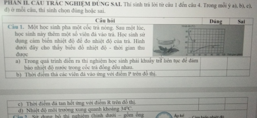 PHAN II. CÂU TRAC NGHIỆM ĐÚNG SAI. Thí sinh trả lời từ câu 1 đến câu 4. Trong mỗi ý a), b), c), 
d) ở mỗi câu, thí sinh chọn đúng hoặc sai. 
c) Thời điểm đá tan hết ứng với điểm R trên đồ thị. 
d) Nhiệt độ môi trường xung quanh khoảng 34°C. 
Cân 2. Sử dụng bộ thí nghiệm (hình dưới - gồm ông Ap kế Cảm biến nhiệt độ