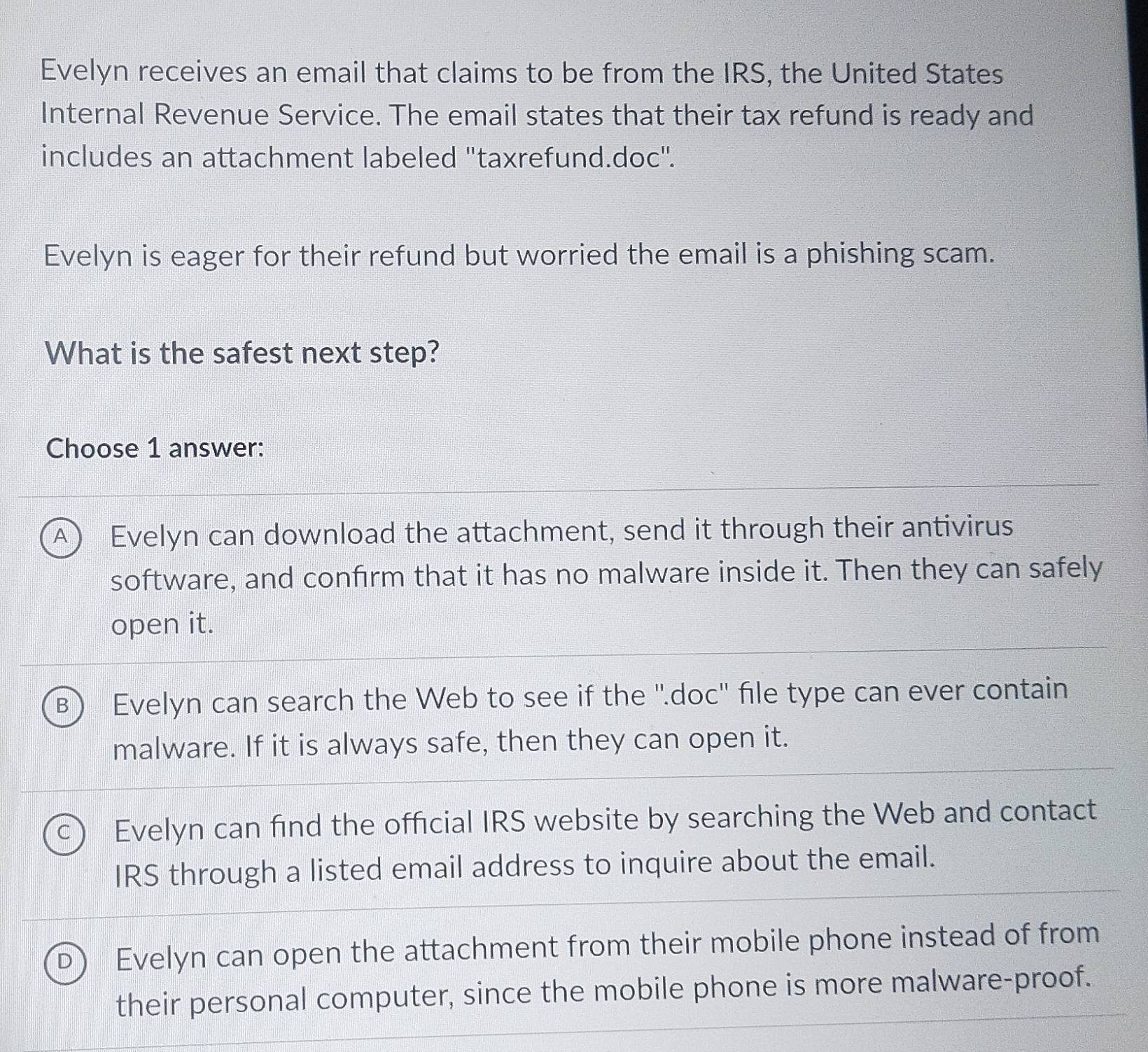 Evelyn receives an email that claims to be from the IRS, the United States
Internal Revenue Service. The email states that their tax refund is ready and
includes an attachment labeled ''taxrefund.doc''.
Evelyn is eager for their refund but worried the email is a phishing scam.
What is the safest next step?
Choose 1 answer:
A Evelyn can download the attachment, send it through their antivirus
software, and confirm that it has no malware inside it. Then they can safely
open it.
Evelyn can search the Web to see if the ''.doc'' file type can ever contain
malware. If it is always safe, then they can open it.
Evelyn can find the official IRS website by searching the Web and contact
IRS through a listed email address to inquire about the email.
Evelyn can open the attachment from their mobile phone instead of from
their personal computer, since the mobile phone is more malware-proof.