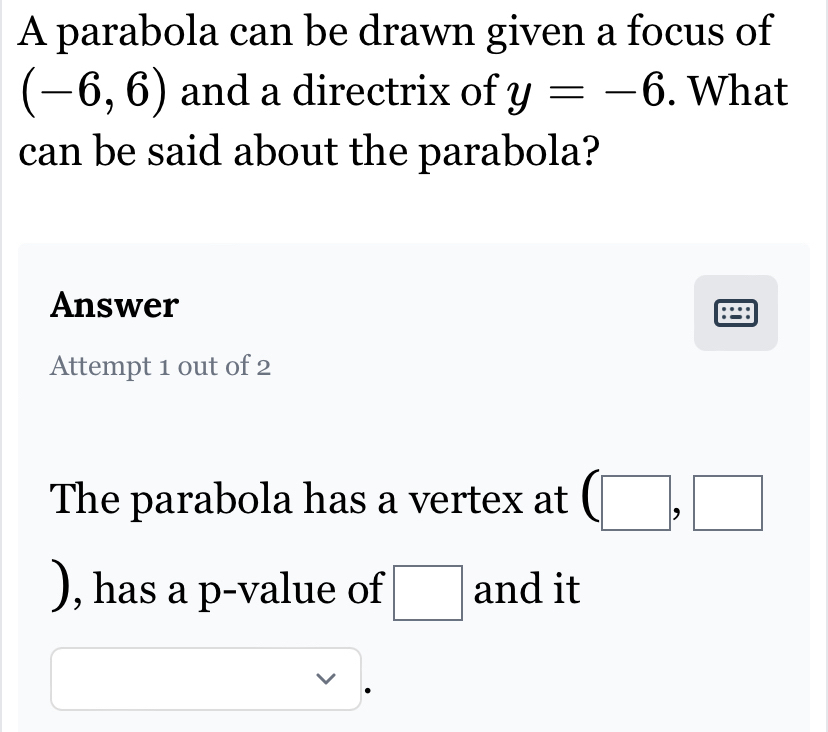 A parabola can be drawn given a focus of
(-6,6) and a directrix of y=-6. What 
can be said about the parabola? 
Answer 
Attempt 1 out of 2 
The parabola has a vertex at (□ ,□
), has a p -value of □ and it