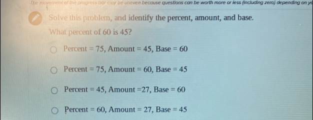 The movement of the progress par may be uneven because questions can be worth more or less (including zera) depending on yo
Solve this problem, and identify the percent, amount, and base.
What percent of 60 is 45?
Percent =75 , Amount =45, Base =60
Percent =75 , Amount =60 , Base =45
Percent =45 , Amount =27 , Base =60
Percent =60, Amount=27 Base =45