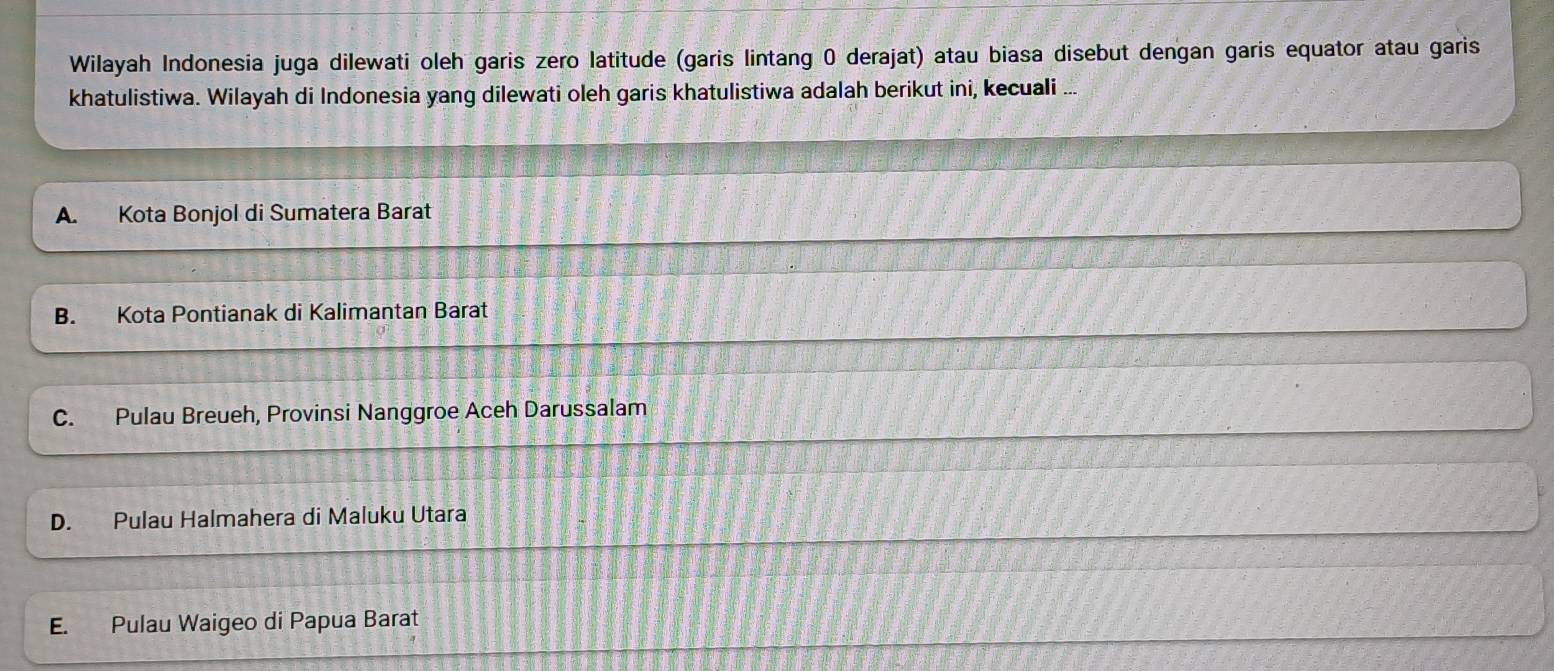 Wilayah Indonesia juga dilewati oleh garis zero latitude (garis lintang 0 derajat) atau biasa disebut dengan garis equator atau garis
khatulistiwa. Wilayah di Indonesia yang dilewati oleh garis khatulistiwa adalah berikut ini, kecuali ...
A. Kota Bonjol di Sumatera Barat
B. Kota Pontianak di Kalimantan Barat
C. Pulau Breueh, Provinsi Nanggroe Aceh Darussalam
D. Pulau Halmahera di Maluku Utara
E. Pulau Waigeo di Papua Barat