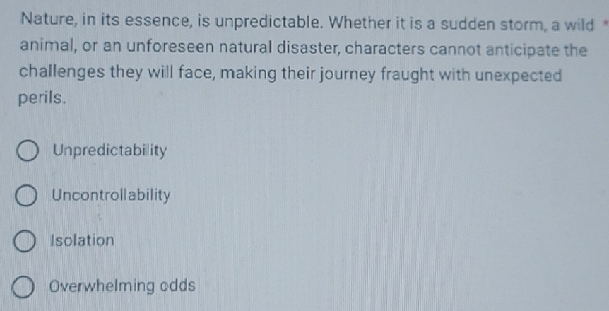 Nature, in its essence, is unpredictable. Whether it is a sudden storm, a wild *
animal, or an unforeseen natural disaster, characters cannot anticipate the
challenges they will face, making their journey fraught with unexpected
perils.
Unpredictability
Uncontrollability
Isolation
Overwhelming odds