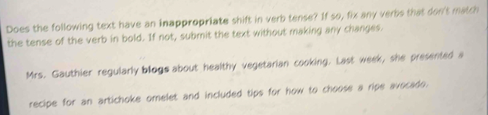 Does the following text have an inappropriate shift in verb tense? If so, fix any verbs that don't match 
the tense of the verb in bold. If not, submit the text without making any changes. 
Mrs. Gauthier regularly bloge about healthy vegetarian cooking. Last week, she presented a 
recipe for an artichoke omelet and included tips for how to choose a ripe avocado.