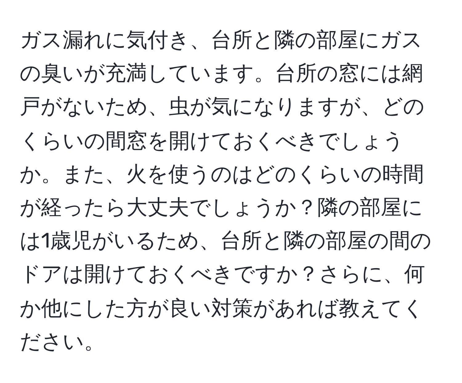 ガス漏れに気付き、台所と隣の部屋にガスの臭いが充満しています。台所の窓には網戸がないため、虫が気になりますが、どのくらいの間窓を開けておくべきでしょうか。また、火を使うのはどのくらいの時間が経ったら大丈夫でしょうか？隣の部屋には1歳児がいるため、台所と隣の部屋の間のドアは開けておくべきですか？さらに、何か他にした方が良い対策があれば教えてください。