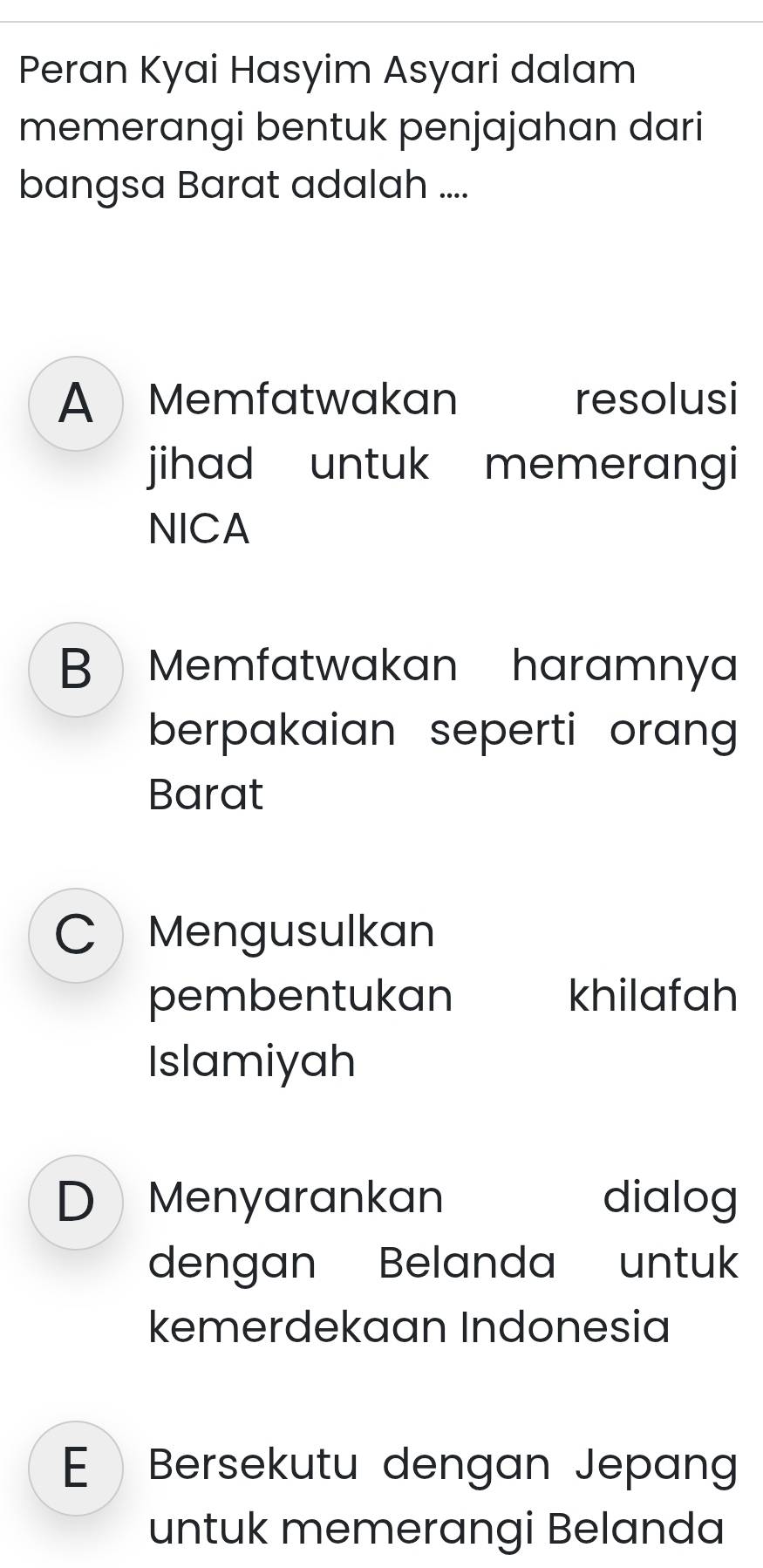 Peran Kyai Hasyim Asyari dalam
memerangi bentuk penjajahan dari
bangsa Barat adalah ....
A Memfatwakan resolusi
jihad untuk memerangi
NICA
B Memfatwakan haramnya
berpakaian seperti orang 
Barat
C Mengusulkan
pembentukan khilafah
Islamiyah
D Menyarankan dialog
dengan Belanda untuk
kemerdekaan Indonesia
E Bersekutu dengan Jepan
untuk memerangi Belanda