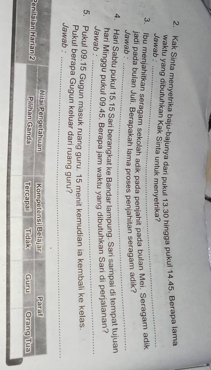 Kak Sinta menyetrika baju-bajunya dari pukul 13.30 hingga pukul 14.45. Berapa lama 
waktu yang dibutuhkan Kak Sinta untuk menyetrika? 
Jawab :_ 
3. Ibu menjahitkan seragam sekolah adik pada penjahit pada bulan Mei. Seragam adik 
jadi pada bulan Juli. Berapakah lama proses penjahitan seragam adik? 
Jawab :_ 
4. Hari Sabtu pukul 15.15 Sari berangkat ke Bandar lampung. Sari sampai di tempat tujuan 
hari Minggu pukul 09.45. Berapa jam waktu yang dibutuhkan Sari di perjalanan? 
Jawab :_ 
5. Pukul 09.15 Gugun masuk ruang guru. 15 menit kemudian ia kembali ke kelas. 
Pukul berapa Gugun keluar dari ruang guru? 
Jawab :_ 
_ 
P