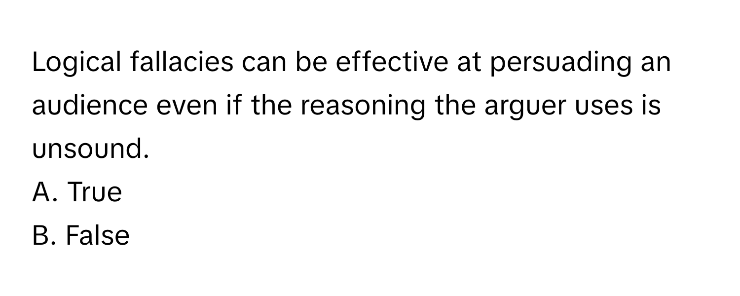 Logical fallacies can be effective at persuading an audience even if the reasoning the arguer uses is unsound. 

A. True
B. False