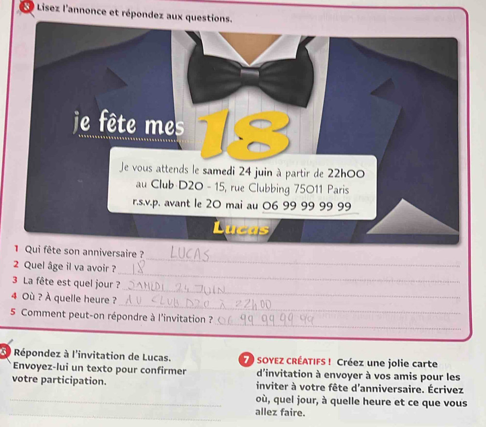 Lisez l'annonce et répondez aux que 
i fête son anniversaire ? 
2 Quel âge il va avoir ? 
_ 
_ 
3 La fête est quel jour ? 
_ 
_ 
4 Où ? À quelle heure ? 
_ 
5 Comment peut-on répondre à l'invitation ? 
* Répondez à l'invitation de Lucas. 7) SOYEZ CRÉATIFS ! Créez une jolie carte 
Envoyez-lui un texto pour confirmer d'invitation à envoyer à vos amis pour les 
votre participation. inviter à votre fête d'anniversaire. Écrivez 
_où, quel jour, à quelle heure et ce que vous 
_allez faire.