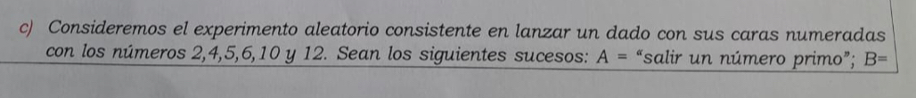 Consideremos el experimento aleatorio consistente en lanzar un dado con sus caras numeradas 
con los números 2, 4, 5, 6, 10 y 12. Sean los siguientes sucesos: A= “salir un número primo”; B=