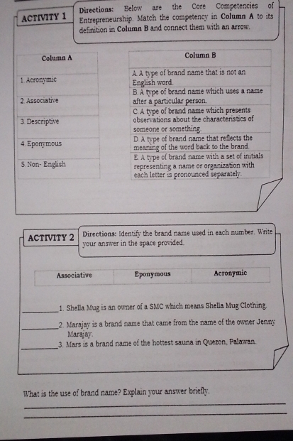 Directions: Below are the Core Competencies of
ACTIVITY 1 Entrepreneurship. Match the competency in Column A to its
definition in Column B and connect them with an arrow.
Column A Column B
1. Acronymic A A type of brand name that is not an
English word.
B. A type of brand name which uses a name
2. Associative after a particular person.
C. A type of brand name which presents
3. Descriptive observations about the characteristics of
someone or something
D. A type of brand name that reflects the
4. Eponymous meaning of the word back to the brand.
E. A type of brand name with a set of initials
5 Non- English representing a name or organization with
each letter is pronounced separately.
ACTIVITY 2 Directions: Identify the brand name used in each number. Write
your answer in the space provided.
Associative Eponymous Acronymic
_1. Shella Mug is an owner of a SMC which means Shella Mug Clothing.
_2. Marajay is a brand name that came from the name of the owner Jenny
Marajay
_
3. Mars is a brand name of the hottest sauna in Quezon, Palawan.
_
What is the use of brand name? Explain your answer briefly.
_