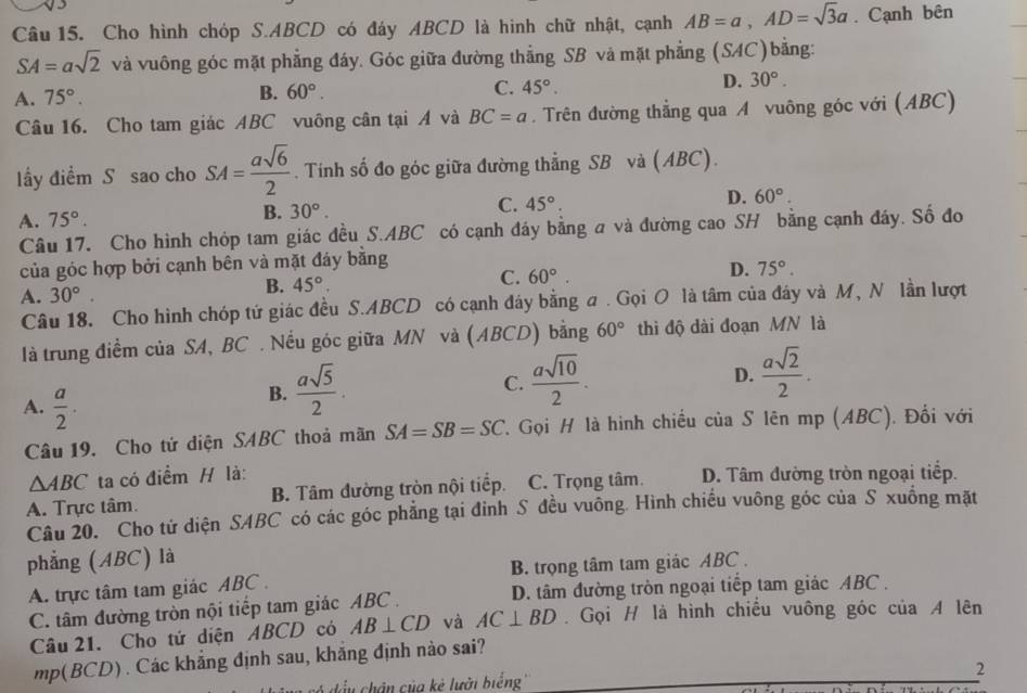 Cho hình chóp S.ABCD có đáy ABCD là hình chữ nhật, cạnh AB=a,AD=sqrt(3)a. Cạnh bên
SA=asqrt(2) và vuông góc mặt phẳng đáy. Góc giữa đường thẳng SB và mặt phẳng (SAC)bằng:
A. 75°. B. 60°. C. 45°. D. 30°.
Câu 16. Cho tam giác ABC vuông cân tại A và BC=a. Trên đường thẳng qua A vuông góc với (ABC)
lấy điểm S sao cho SA= asqrt(6)/2 . Tính số đo góc giữa đường thẳng SB và (ABC).
A. 75°. B. 30°. C. 45°. D. 60°
Câu 17. Cho hình chóp tam giác đều S.ABC có cạnh đáy bằng a và đường cao SH bằng cạnh đáy. Số đo
của góc hợp bởi cạnh bên và mặt đáy bằng
A. 30°.
B. 45°.
C. 60°. D. 75°.
Câu 18. Cho hình chóp tứ giác đều S.ABCD có cạnh đáy bằng a . Gọi O là tâm của đáy và M, N lần lượt
là trung điểm của SA, BC . Nếu góc giữa MN và (ABCD) bằng 60° thì độ dài đoạn MN là
D.
A.  a/2 .
B.  asqrt(5)/2 .
C.  asqrt(10)/2 .  asqrt(2)/2 .
Câu 19. Cho tử diện SABC thoả mãn SA=SB=SC Gọi H là hình chiếu của S lên mp (ABC). Đối với
△ ABC ta có điểm H là:
A. Trực tâm. B. Tâm đường tròn nội tiếp. C. Trọng tâm. D. Tâm đường tròn ngoại tiếp.
Câu 20. Cho tử diện SABC có các góc phẳng tại đỉnh S đều vuông. Hình chiều vuông góc của S xuông mặt
phẳng (ABC) là
A. trực tâm tam giác ABC . B. trọng tâm tam giác ABC .
C. tâm đường tròn nội tiếp tam giác ABC . D. tâm đường tròn ngoại tiếp tam giác ABC .
Câu 21. Cho tứ diện ABCD có AB⊥ CD và AC⊥ BD Gọi H là hình chiều vuông góc của A lên
m p(BC (D) . Các khẳng định sau, khắng định nào sai?
u  chân của kẻ lưởi biếng'' 2