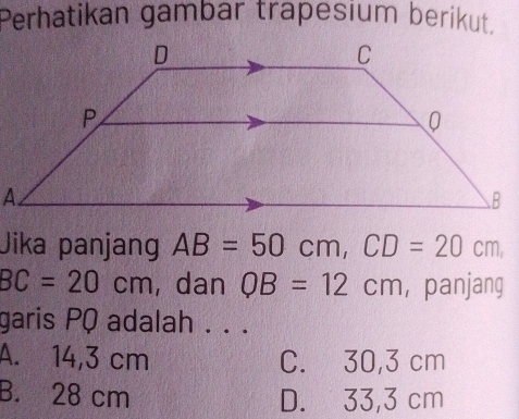 Perhatikan gambar trapesium berikut.
Jika panjang AB=50cm, CD=20cm
BC=20cm , dan QB=12cm , panjang
garis PQ adalah . . .
A. 14,3 cm C. 30,3 cm
B. 28 cm D. 33,3 cm