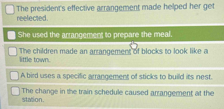 The president's effective arrangement made helped her get
reelected.
She used the arrangement to prepare the meal.
The children made an arrangement of blocks to look like a
little town.
A bird uses a specific arrangement of sticks to build its nest.
The change in the train schedule caused arrangement at the
station.