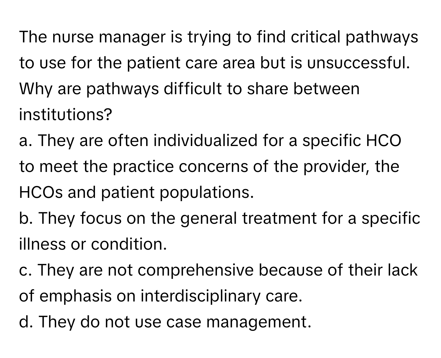 The nurse manager is trying to find critical pathways to use for the patient care area but is unsuccessful. Why are pathways difficult to share between institutions?

a. They are often individualized for a specific HCO to meet the practice concerns of the provider, the HCOs and patient populations.
b. They focus on the general treatment for a specific illness or condition.
c. They are not comprehensive because of their lack of emphasis on interdisciplinary care.
d. They do not use case management.