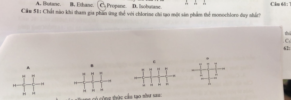 A. Butane. B. Ethane. C. Propane. D. Isobutane. Câu 61: 
H H
Câu 51: Chất nào khi tham gia phản ứng thế với chlorine chỉ tạo một sản phẩm thế monochloro duy nhất?
thú
Csl
62 :
D
C
H H H
A
B
H
H
H H
H H
H H
H H
H
H H
alkane có cộng thức cấu tạo như sau: