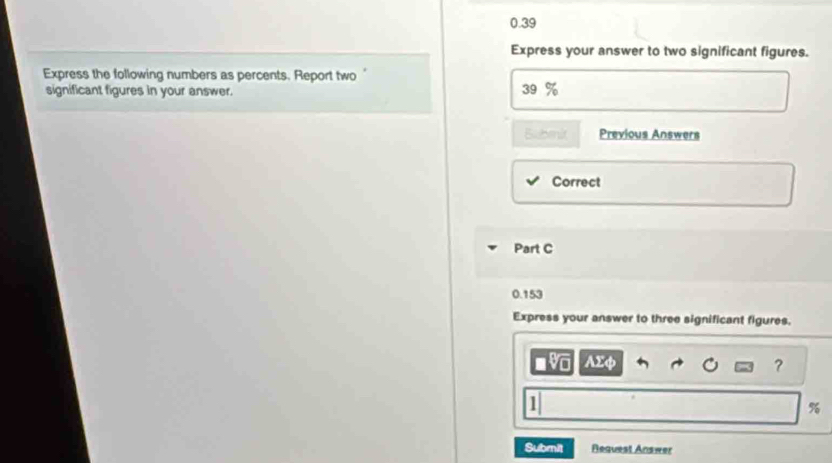 0.39 
Express your answer to two significant figures. 
Express the following numbers as percents. Report two' 
significant figures in your answer. 
39 
Bubmit Previous Answers 
Correct 
Part C
0.153
Express your answer to three significant figures. 
Ax 
?
%
Submit Request Answer