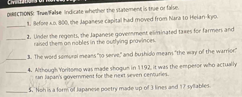 Civiizations o r i 
DIRECTIONS: True/False Indicate whether the statement is true or false. 
_ 
1. Before A.D. 800, the Japanese capital had moved from Nara to Heian-kyo. 
_2. Under the regents, the Japanese government eliminated taxes for farmers and 
raised them on nobles in the outlying provinces. 
_3. The word samurai means “to serve,” and bushido means "the way of the warrior.” 
_4. Although Yoritomo was made shogun in 1192, it was the emperor who actually 
ran Japan's government for the next seven centuries. 
_5. Noh is a form of Japanese poetry made up of 3 lines and 17 syllables.