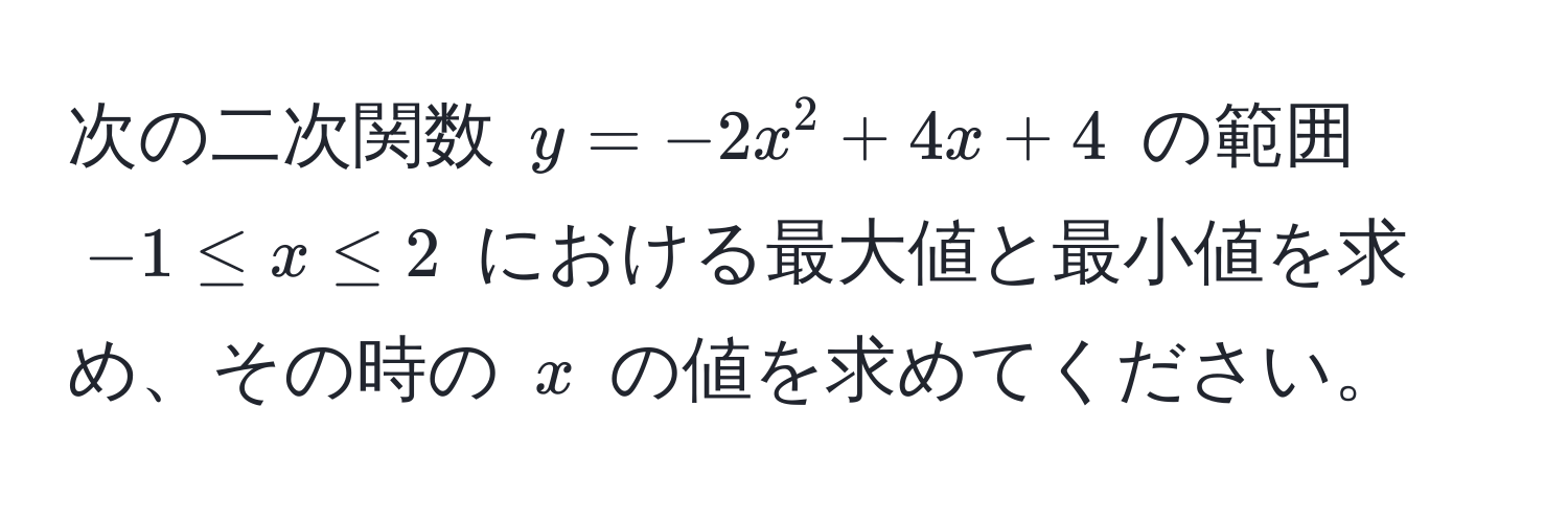 次の二次関数 $y = -2x^2 + 4x + 4$ の範囲 $-1 ≤ x ≤ 2$ における最大値と最小値を求め、その時の $x$ の値を求めてください。