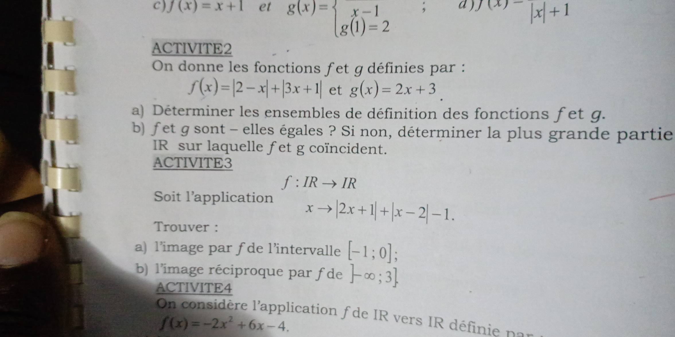 f(x)=x+1 et ; d ) ^f(x)-|x|+1
g(x)=beginarrayl x-1 g(1)=2endarray.
ACTIVITE2 
On donne les fonctions fet g définies par :
f(x)=|2-x|+|3x+1| et g(x)=2x+3. 
a) Déterminer les ensembles de définition des fonctions fet g. 
b) fet g sont - elles égales ? Si non, déterminer la plus grande partie 
IR sur laquelle fet g coïncident. 
ACTIVITE3
f:IRto IR
Soit l’application 
Trouver :
xto |2x+1|+|x-2|-1. 
a) l’image par fde l’intervalle [-1;0]; 
b) l'image réciproque par f de ]-∈fty ;3]
ACTIVITE4 
On considère l'application f de IR vers IR définie no
f(x)=-2x^2+6x-4.