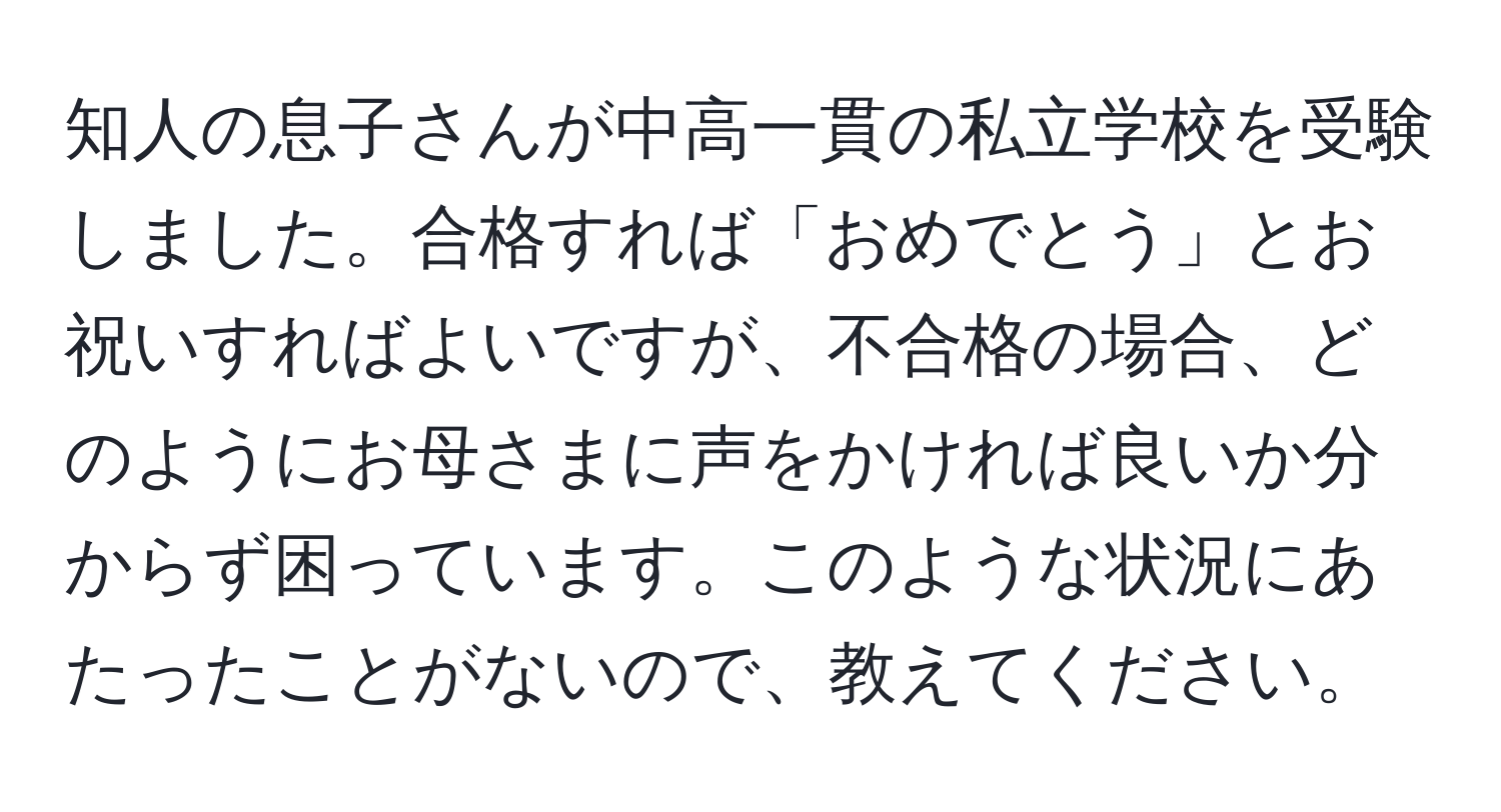 知人の息子さんが中高一貫の私立学校を受験しました。合格すれば「おめでとう」とお祝いすればよいですが、不合格の場合、どのようにお母さまに声をかければ良いか分からず困っています。このような状況にあたったことがないので、教えてください。