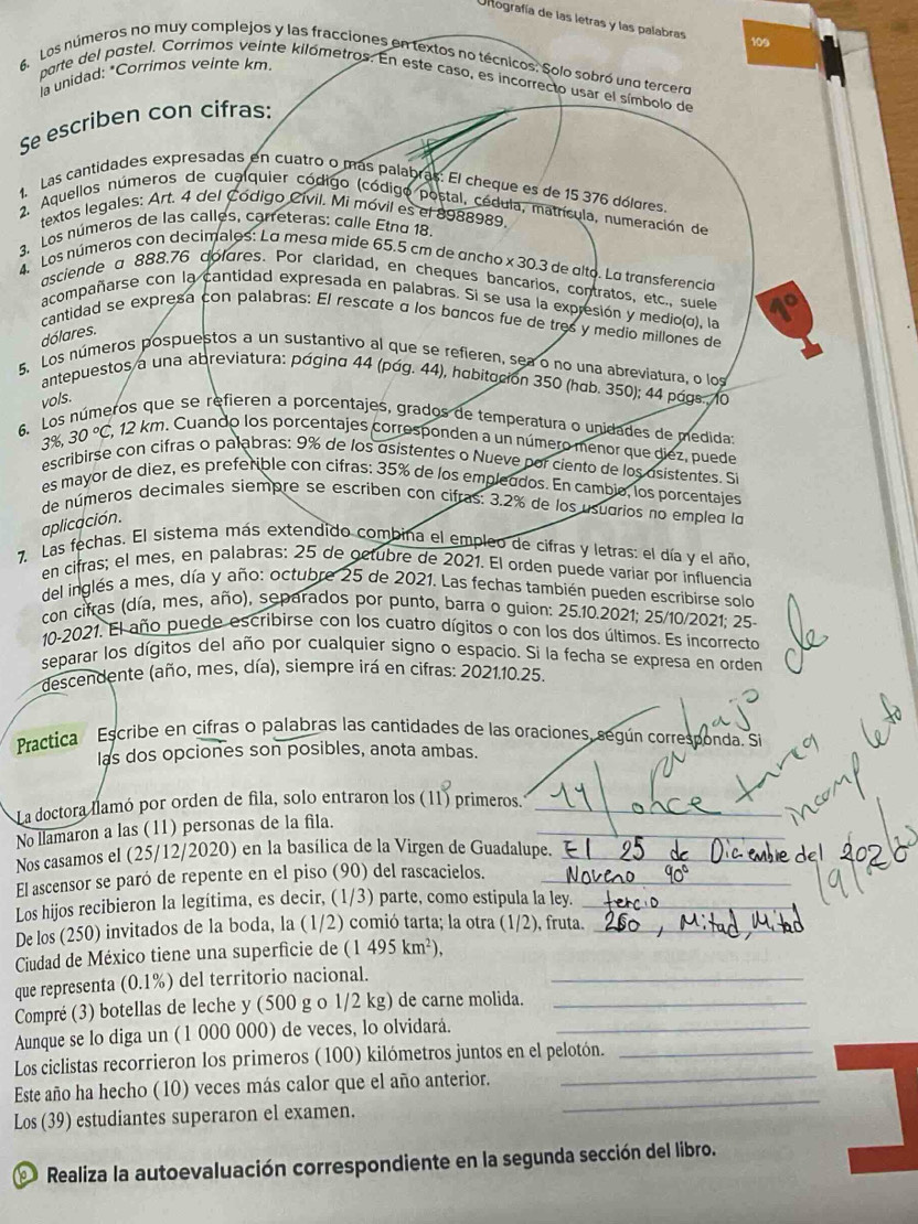 Oltografía de las letras y las palabras
109
6. Los números no muy complejos y las fracciones en textos no técnicos. Solo sobró uno tercero
la unidad: *Corrimos veinte km.
parte del pastel. Corrimos veinte kilómetros. En este caso, es incorrecto usar el símbolo de
Se escriben con cifras:
1. Las cantidades expresadas en cuatro o más palabras: El cheque es de 15 376 dólores
2. Aquellos números de cualquier código (código postal, cédula, matrícula, numeración de
textos legales: Art. 4 del Código Cívil. Mi móvil es el 8988989
3. Los números de las calles, carreteras: colle Etno 18.
4. Los números con decimalos: La mesa mide 65.5 cm de ancho x 30.3 de alto. La transferencia
asciende α 888.76 doldres. Por claridad, en cheques bancarios, contratos, etc., suele
acompañarse con la cantidad expresada en palabras. Si se usa la expresión y medio(o), la
cantidad se expresa con palabras: El rescate α los bancos fue de tres y medio millones de
dólares.
5. Los números pospuestos a un sustantivo al que se refieren, sea o no una abreviatura, o los
antepuestos a una abreviatura: página 44 (pág. 44), habitución 350 (hab. 350); 44 págs. 10
vols.
6. Los números que se refieren a porcentajes, grados de temperatura o unidades de medida
3%, 30°C 7, 12 km. Cuando los porcentajes corresponden a un número menor que diez, puede
escribirse con cifras o palabras: 9% de los asistentes o Nueve por ciento de los asistentes. S
es mayor de diez, es preferible con cifras: 35% de los empleodos. En cambio, los porcentajes
de números decimales siempre se escriben con cifras: 3.2% de los usuaríos no emplea la
aplicación.
7. Las fechas. El sistema más extendido combina el empleo de cifras y letras: el día y el año,
en cifras; el mes, en palabras: 25 de octubre de 2021. El orden puede variar por influencia
del inglés a mes, día y año: octubre 25 de 2021. Las fechas también pueden escribirse solo
con cifras (día, mes, año), separados por punto, barra o guion: 25.10.2021; 25/10/2021; 25-
10-2021. El año puede escribirse con los cuatro dígitos o con los dos últimos. Es incorrecto
separar los dígitos del año por cualquier signo o espacio. Si la fecha se expresa en orden
descendente (año, mes, día), siempre irá en cifras: 2021.10.25.
Practica Escribe en cifras o palabras las cantidades de las oraciones, según corresponda. Si
las dos opciones son posibles, anota ambas.
La doctora llamó por orden de fila, solo entraron los (11) primeros._
_
No llamaron a las (11) personas de la fila.
Nos casamos el (25/12/2020) en la basílica de la Virgen de Guadalupe._
El ascensor se paró de repente en el piso (90) del rascacielos._
Los hijos recibieron la legítima, es decir, (1/3) parte, como estipula la ley._
De los (250) invitados de la boda, la (1/2) comió tarta; la otra (1/2), fruta._
Ciudad de México tiene una superficie de (1495km^2),
que representa (0.1%) del territorio nacional._
Compré (3) botellas de leche y (500 g o 1/2 kg) de carne molida._
Aunque se lo diga un (1 000 000) de veces, lo olvidará._
Los ciclistas recorrieron los primeros (100) kilómetros juntos en el pelotón._
_
Este año ha hecho (10) veces más calor que el año anterior.
_
Los (39) estudiantes superaron el examen.
Realiza la autoevaluación correspondiente en la segunda sección del libro.