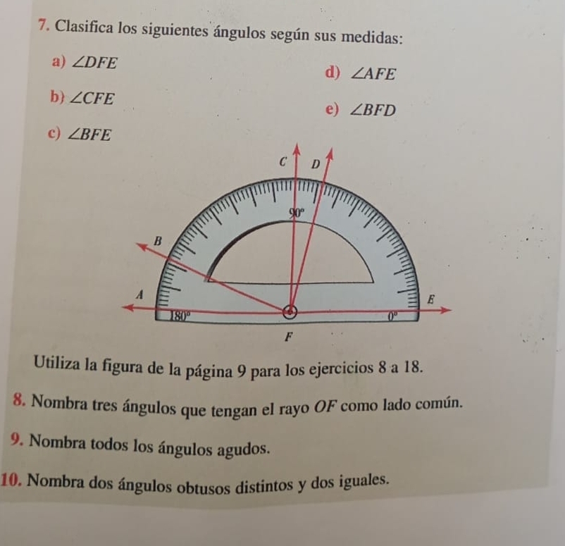 Clasifica los siguientes ángulos según sus medidas:
a) ∠ DFE
d) ∠ AFE
b ∠ CFE
e) ∠ BFD
c) ∠ BFE
Utiliza la figura de la página 9 para los ejercicios 8 a 18.
8. Nombra tres ángulos que tengan el rayo OF como lado común.
9. Nombra todos los ángulos agudos.
10. Nombra dos ángulos obtusos distintos y dos iguales.