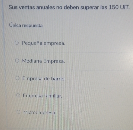 Sus ventas anuales no deben superar las 150 UIT.
Única respuesta
Pequeña empresa.
Mediana Empresa.
Empresa de barrio.
Empresa familiar.
Microempresa.