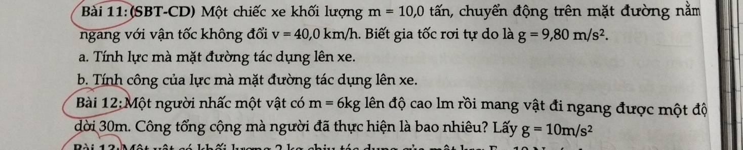 (SBT-CD) Một chiếc xe khối lượng m=10, 0 tấn, chuyển động trên mặt đường nằm 
ngang với vận tốc không đối v=40, 0km/h.. Biết gia tốc rơi tự do là g=9, 80m/s^2. 
a. Tính lực mà mặt đường tác dụng lên xe. 
b. Tính công của lực mà mặt đường tác dụng lên xe. 
Bài 12:Một người nhấc một vật có m=6kg lên độ cao lm rồi mang vật đi ngang được một độ 
dời 30m. Công tổng cộng mà người đã thực hiện là bao nhiêu? Lấy g=10m/s^2