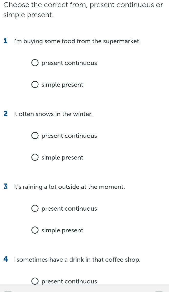 Choose the correct from, present continuous or
simple present.
1 I'm buying some food from the supermarket.
present continuous
simple present
2 It often snows in the winter.
present continuous
simple present
3 It's raining a lot outside at the moment.
present continuous
simple present
4 I sometimes have a drink in that coffee shop.
present continuous