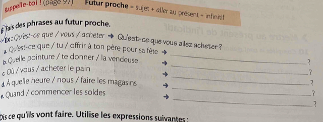 Rappelle-toi ! (page 97) Futur proche = sujet + aller au présent + infinitif 
6 fais des phrases au futur proche. 
Ex : Qu'est-ce que / vous / acheter → Qu'est-ce que vous allez acheter ? 
* Qu'est-ce que / tu / offrir à ton père pour sa fête 
b Quelle pointure / te donner / la vendeuse_ 
_ 
c Où / vous / acheter le pain _？ 
? 
À quelle heure / nous / faire les magasins ? 
_ 
. Quand / commencer les soldes 
_ 
? 
Dis ce qu'ils vont faire. Utilise les expressions suivantes :