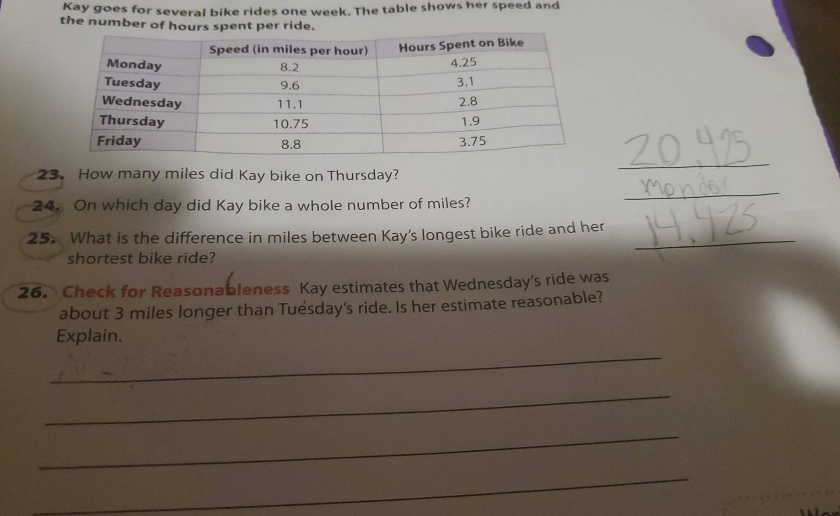 Kay goes for several bike rides one week. The table shows her speed and 
the number of hours spent per ride. 
23.How many miles did Kay bike on Thursday? 
_ 
24. On which day did Kay bike a whole number of miles? 
_ 
25. What is the difference in miles between Kay's longest bike ride and her_ 
shortest bike ride? 
26. Check for Reasonableness Kay estimates that Wednesday’s ride was 
about 3 miles longer than Tuésday’s ride. Is her estimate reasonable? 
Explain. 
_ 
_ 
_ 
_