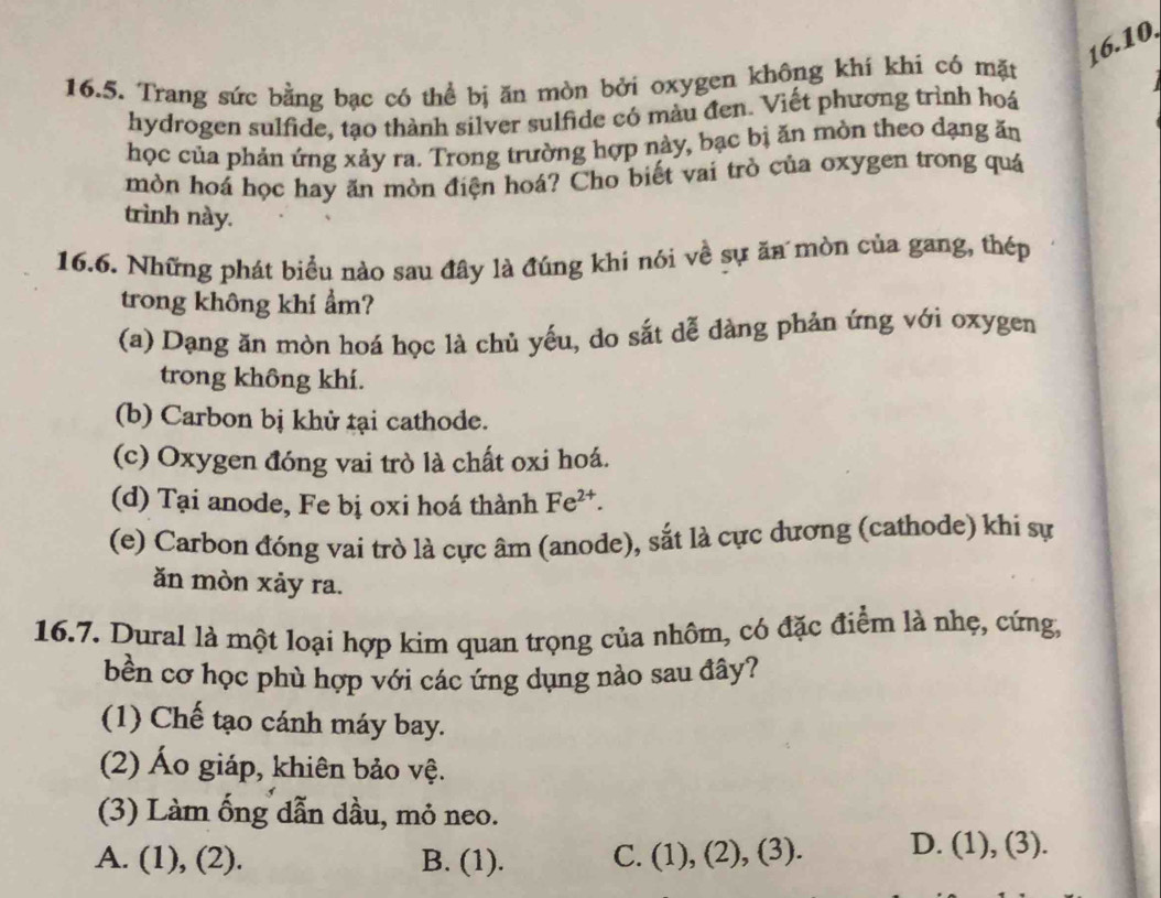 Trang sức bằng bạc có thể bị ăn mòn bởi oxygen không khí khí có mặt
hydrogen sulfide, tạo thành silver sulfide có màu đen. Viết phương trình hoá
học của phản ứng xảy ra. Trong trường hợp này, bạc bị ăn mòn theo dạng ăn
mòn hoá học hay ăn mòn điện hoá? Cho biết vai trò của oxygen trong quá
trình này.
16.6. Những phát biểu nào sau đây là đúng khi nói về sự ăn mòn của gang, thép
trong không khí ẩm?
(a) Dạng ăn mòn hoá học là chủ yếu, do sắt dễ dàng phản ứng với oxygen
trong không khí.
(b) Carbon bị khử tại cathode.
(c) Oxygen đóng vai trò là chất oxi hoá.
(d) Tại anode, Fe bị oxi hoá thành Fe^(2+).
(e) Carbon đóng vai trò là cực âm (anode), sắt là cực dương (cathode) khi sự
ăn mòn xảy ra.
16.7. Dural là một loại hợp kim quan trọng của nhôm, có đặc điểm là nhẹ, cứng,
bền cơ học phù hợp với các ứng dụng nào sau đây?
(1) Chế tạo cánh máy bay.
(2) Áo giáp, khiên bảo vệ.
(3) Làm ống dẫn dầu, mỏ neo.
A. (1), (2). B. (1). C. (1), (2), (3). D. (1), (3).