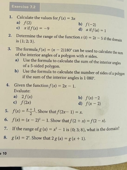 Calculate the values for f(x)=3x
a) f(2)
b) f(-2)
c) x if f(x)=-9 d) a if f(a)=1
2. Determine the range of the function s(t)=2t-5 if the domain 
is  1;2;3. 
3. The formula f(n)=(n-2)180° can be used to calculate the sum 
of the interior angles of a polygon with n sides. 
a) Use the formula to calculate the sum of the interior angles 
of a 5 -sided polygon. 
b) Use the formula to calculate the number of sides of a polygon 
if the sum of the interior angles is 1080°. 
4. Given the function f(x)=2x-1. 
Evaluate: 
a) 2f(x) b) f(x)-2
c) f(2x) d) f(x-2)
5. f(x)= (x+1)/2 . Show that f(2x-1)=x. 
6. f(x)=(x-2)^2-1. Show that f(2+x)=f(2-x). 
7. If the range of g(x)=x^2-1 is  0;3;8 , what is the domain? 
8. g(x)=2^x. Show that 2g(x)=g(x+1). 
10